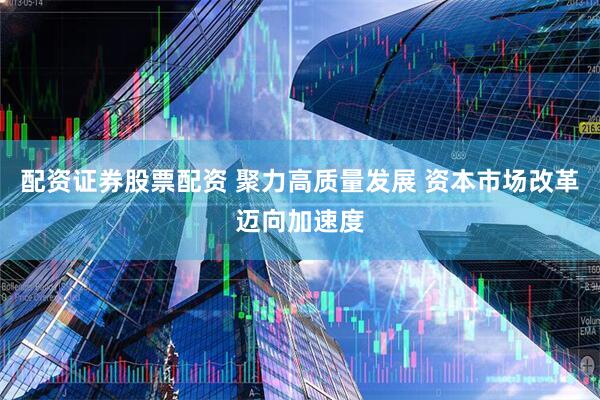 配资证券股票配资 聚力高质量发展 资本市场改革迈向加速度