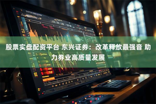 股票实盘配资平台 东兴证券：改革释放最强音 助力券业高质量发展