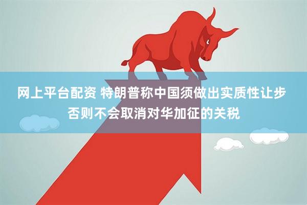 网上平台配资 特朗普称中国须做出实质性让步 否则不会取消对华加征的关税