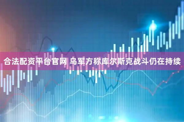 合法配资平台官网 乌军方称库尔斯克战斗仍在持续