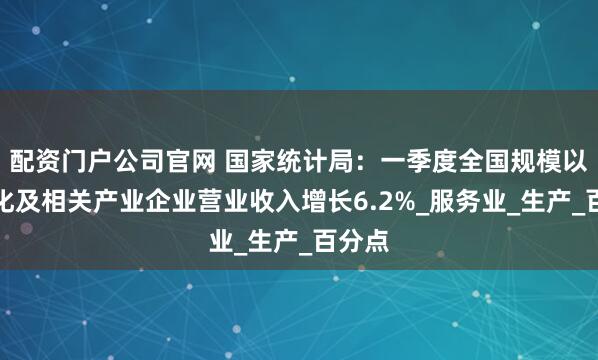 配资门户公司官网 国家统计局：一季度全国规模以上文化及相关产业企业营业收入增长6.2%_服务业_生产_百分点