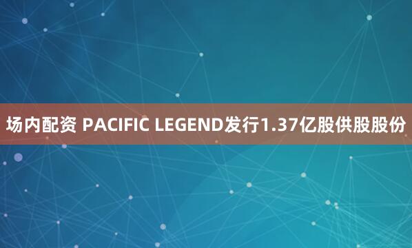 场内配资 PACIFIC LEGEND发行1.37亿股供股股份