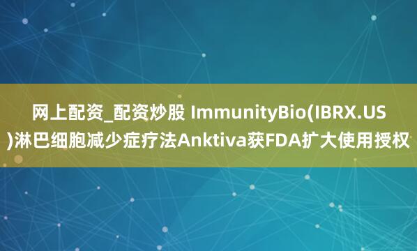 网上配资_配资炒股 ImmunityBio(IBRX.US)淋巴细胞减少症疗法Anktiva获FDA扩大使用授权