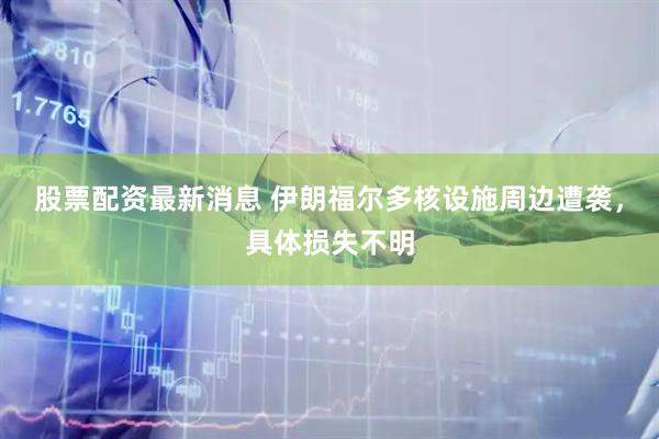 股票配资最新消息 伊朗福尔多核设施周边遭袭，具体损失不明