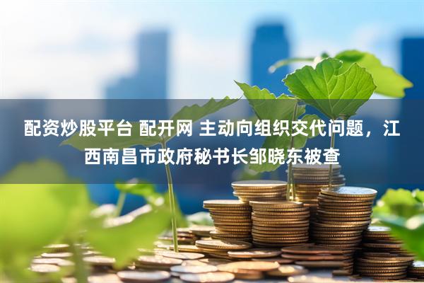 配资炒股平台 配开网 主动向组织交代问题，江西南昌市政府秘书长邹晓东被查