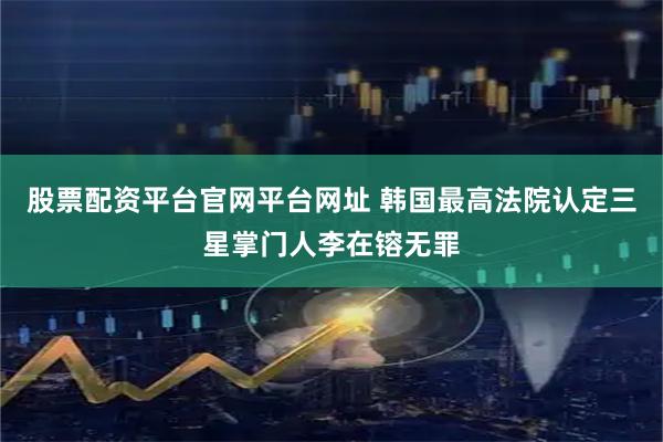 股票配资平台官网平台网址 韩国最高法院认定三星掌门人李在镕无罪