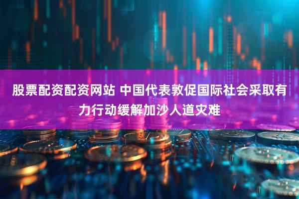 股票配资配资网站 中国代表敦促国际社会采取有力行动缓解加沙人道灾难