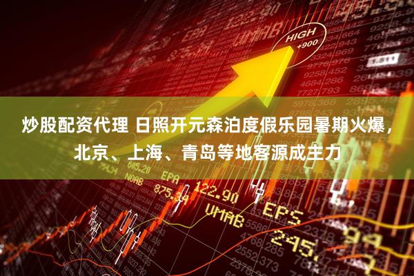 炒股配资代理 日照开元森泊度假乐园暑期火爆，北京、上海、青岛等地客源成主力