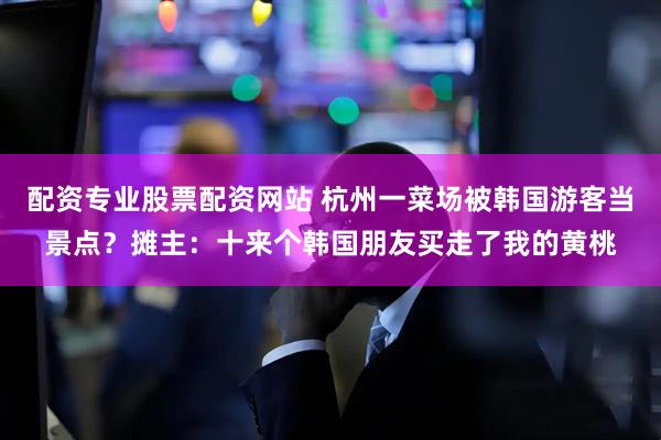 配资专业股票配资网站 杭州一菜场被韩国游客当景点？摊主：十来个韩国朋友买走了我的黄桃