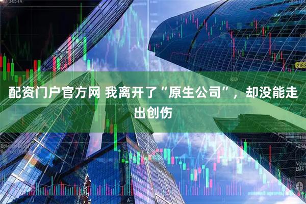 配资门户官方网 我离开了“原生公司”，却没能走出创伤