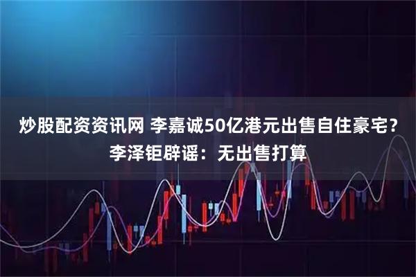 炒股配资资讯网 李嘉诚50亿港元出售自住豪宅？李泽钜辟谣：无出售打算