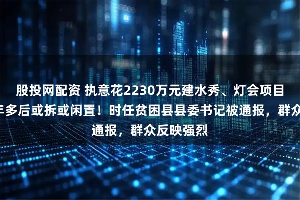 股投网配资 执意花2230万元建水秀、灯会项目，建成1年多后或拆或闲置！时任贫困县县委书记被通报，群众反映强烈