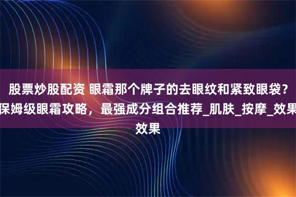 股票炒股配资 眼霜那个牌子的去眼纹和紧致眼袋？保姆级眼霜攻略，最强成分组合推荐_肌肤_按摩_效果
