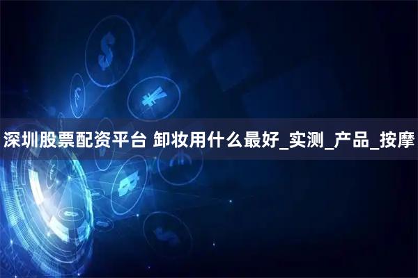 深圳股票配资平台 卸妆用什么最好_实测_产品_按摩