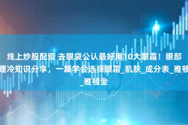 线上炒股配资 去眼袋公认最好用10大眼霜！眼部护理冷知识分享，一篇学会选择眼霜_肌肤_成分表_雅顿金