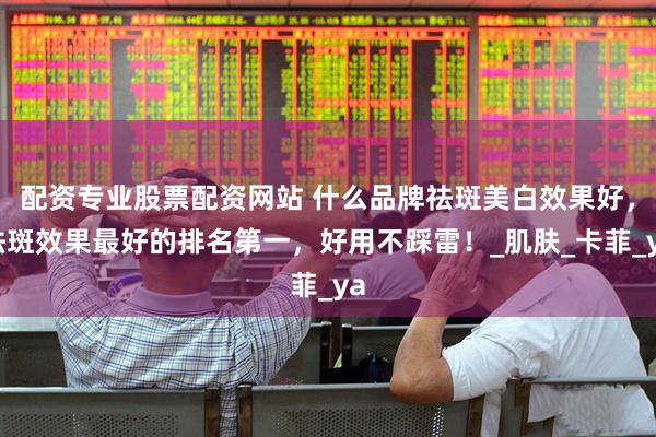配资专业股票配资网站 什么品牌祛斑美白效果好，祛斑效果最好的排名第一，好用不踩雷！_肌肤_卡菲_ya