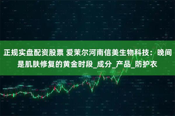 正规实盘配资股票 爱茉尔河南信美生物科技：晚间是肌肤修复的黄金时段_成分_产品_防护衣