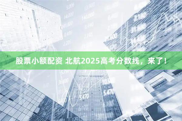 股票小额配资 北航2025高考分数线，来了！