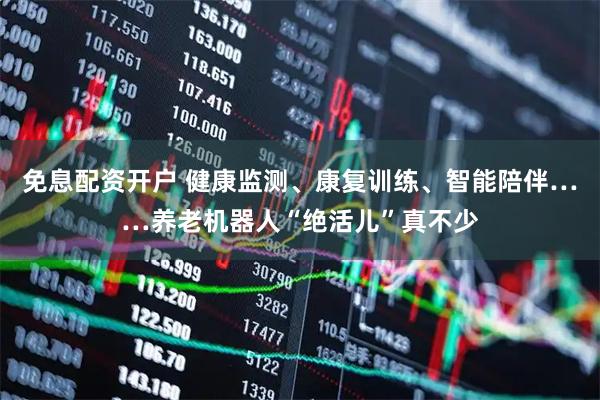 免息配资开户 健康监测、康复训练、智能陪伴……养老机器人“绝活儿”真不少
