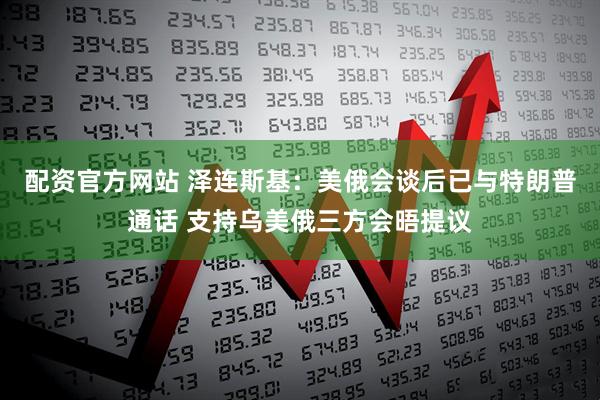 配资官方网站 泽连斯基：美俄会谈后已与特朗普通话 支持乌美俄三方会晤提议