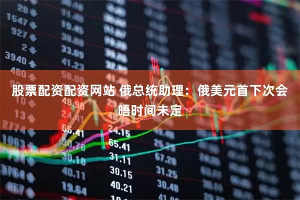 股票配资配资网站 俄总统助理：俄美元首下次会晤时间未定