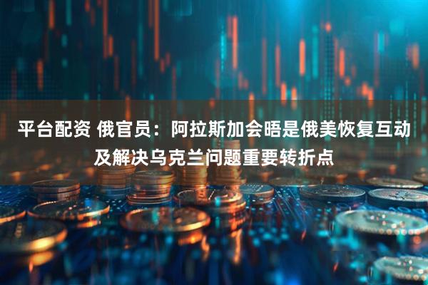 平台配资 俄官员：阿拉斯加会晤是俄美恢复互动及解决乌克兰问题重要转折点