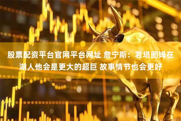 股票配资平台官网平台网址 詹宁斯：若塔图姆在湖人他会是更大的超巨 故事情节也会更好