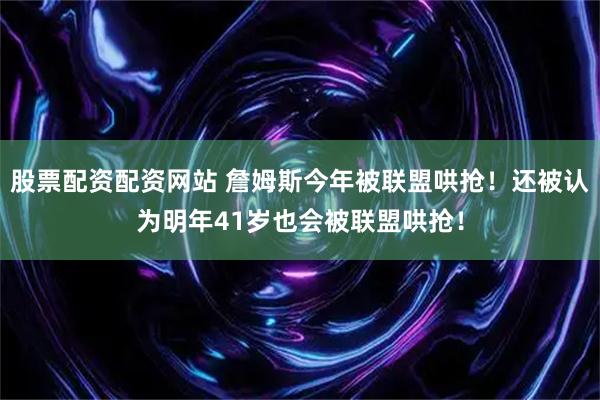 股票配资配资网站 詹姆斯今年被联盟哄抢！还被认为明年41岁也会被联盟哄抢！