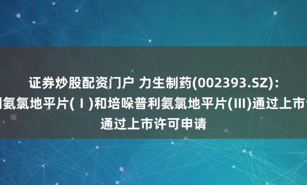 证券炒股配资门户 力生制药(002393.SZ)：培哚普利氨氯地平片(Ⅰ)和培哚普利氨氯地平片(Ⅲ)通过上市许可申请