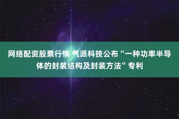 网络配资股票行情 气派科技公布“一种功率半导体的封装结构及封装方法”专利