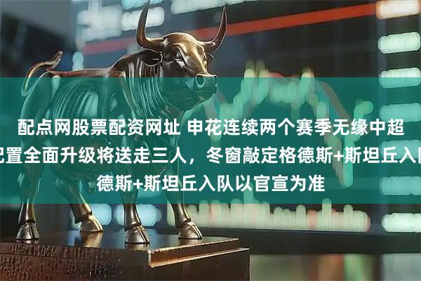 配点网股票配资网址 申花连续两个赛季无缘中超冠军，外援配置全面升级将送走三人，冬窗敲定格德斯+斯坦丘入队以官宣为准