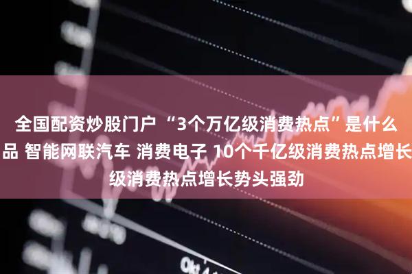 全国配资炒股门户 “3个万亿级消费热点”是什么？老年用品 智能网联汽车 消费电子 10个千亿级消费热点增长势头强劲