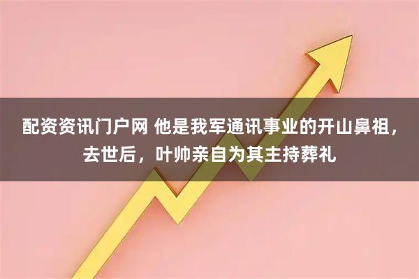 配资资讯门户网 他是我军通讯事业的开山鼻祖，去世后，叶帅亲自为其主持葬礼