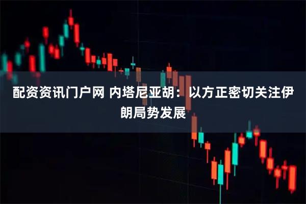 配资资讯门户网 内塔尼亚胡：以方正密切关注伊朗局势发展