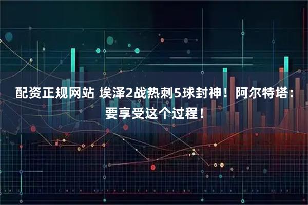 配资正规网站 埃泽2战热刺5球封神！阿尔特塔：要享受这个过程！