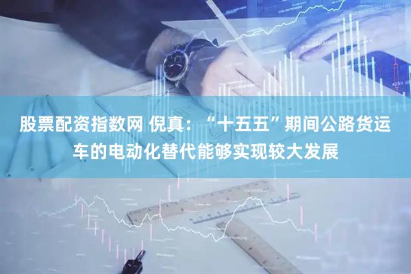 股票配资指数网 倪真：“十五五”期间公路货运车的电动化替代能够实现较大发展