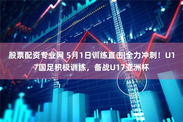 股票配资专业网 5月1日训练直击|全力冲刺！U17国足积极训练，备战U17亚洲杯