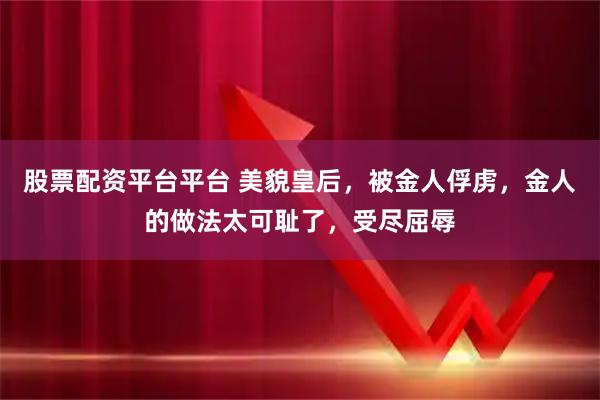 股票配资平台平台 美貌皇后，被金人俘虏，金人的做法太可耻了，受尽屈辱