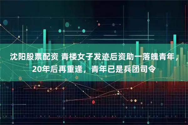 沈阳股票配资 青楼女子发迹后资助一落魄青年，20年后再重逢，青年已是兵团司令