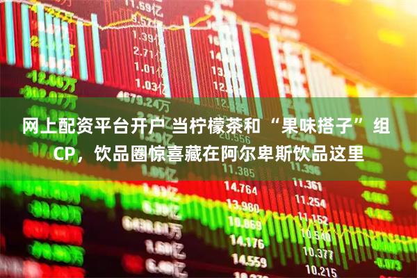 网上配资平台开户 当柠檬茶和 “果味搭子” 组 CP，饮品圈惊喜藏在阿尔卑斯饮品这里