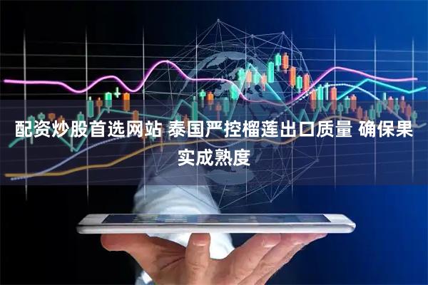 配资炒股首选网站 泰国严控榴莲出口质量 确保果实成熟度