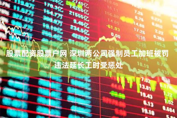 股票配资股票户网 深圳两公司强制员工加班被罚 违法延长工时受惩处
