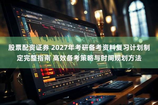 股票配资证券 2027年考研备考资料复习计划制定完整指南 高效备考策略与时间规划方法