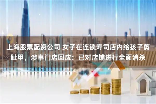 上海股票配资公司 女子在连锁寿司店内给孩子剪趾甲,涉事门店回应:已对店铺进行全面消杀