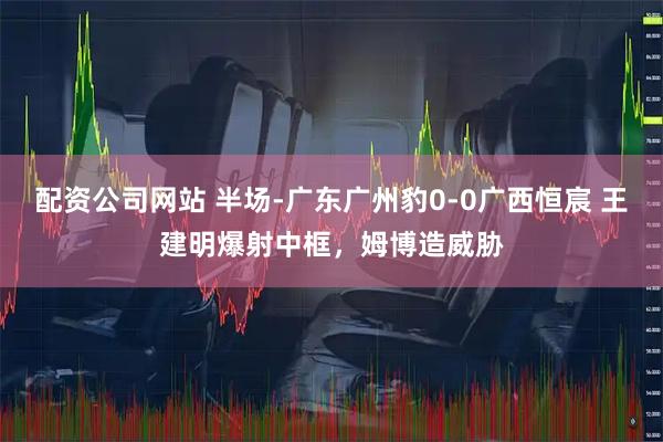 配资公司网站 半场-广东广州豹0-0广西恒宸 王建明爆射中框，姆博造威胁