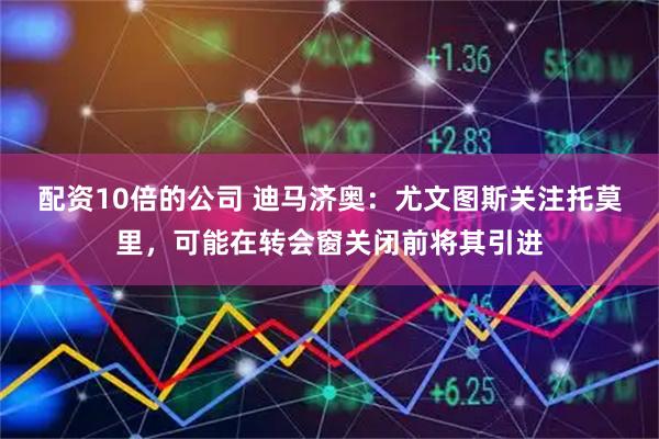配资10倍的公司 迪马济奥：尤文图斯关注托莫里，可能在转会窗关闭前将其引进