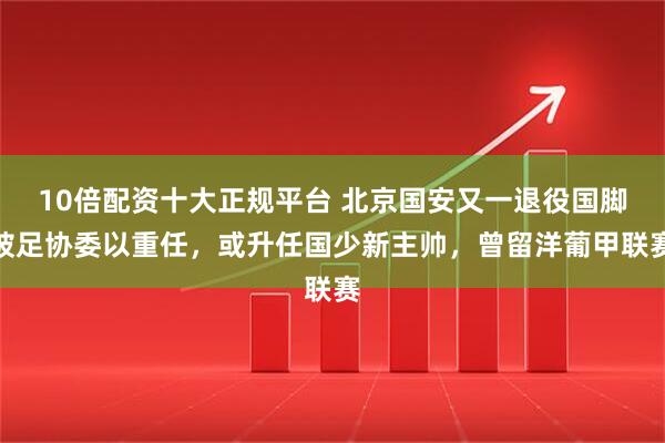 10倍配资十大正规平台 北京国安又一退役国脚被足协委以重任，或升任国少新主帅，曾留洋葡甲联赛