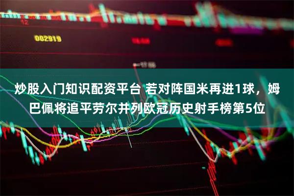 炒股入门知识配资平台 若对阵国米再进1球，姆巴佩将追平劳尔并列欧冠历史射手榜第5位