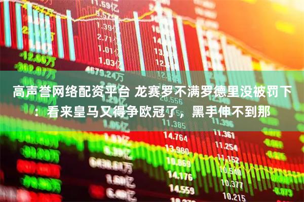 高声誉网络配资平台 龙赛罗不满罗德里没被罚下：看来皇马又得争欧冠了，黑手伸不到那