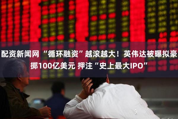 配资新闻网 “循环融资”越滚越大！英伟达被曝拟豪掷100亿美元 押注“史上最大IPO”